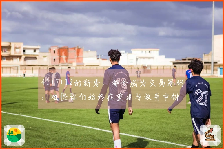 41+7+12的新秀，都会成为交易筹码，难怪你们始终在重建与放弃中徘徊