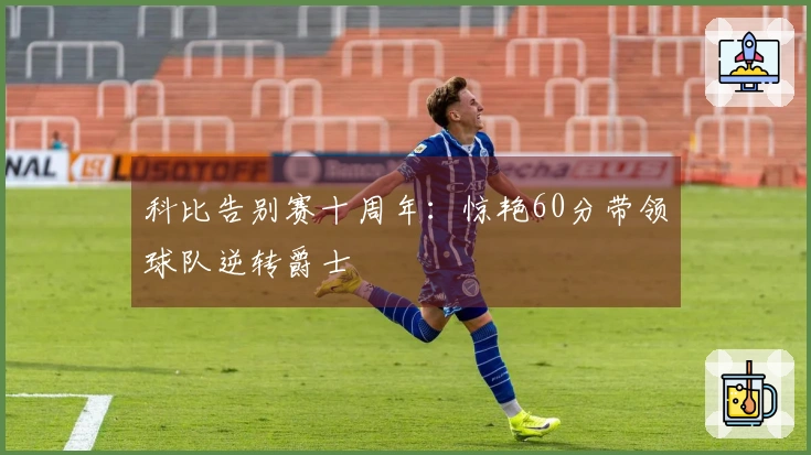 科比告别赛十周年：惊艳60分带领球队逆转爵士
