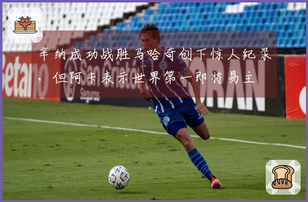 辛纳成功战胜马哈奇创下惊人纪录，但阿卡表示世界第一即将易主