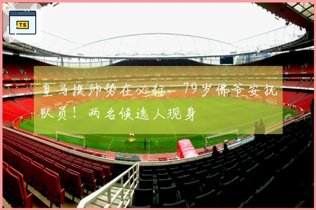 皇马换帅势在必行，79岁佛爷安抚队员！两名候选人现身