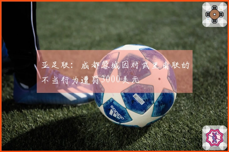亚足联：成都蓉城因对武里南联的不当行为遭罚3000美元