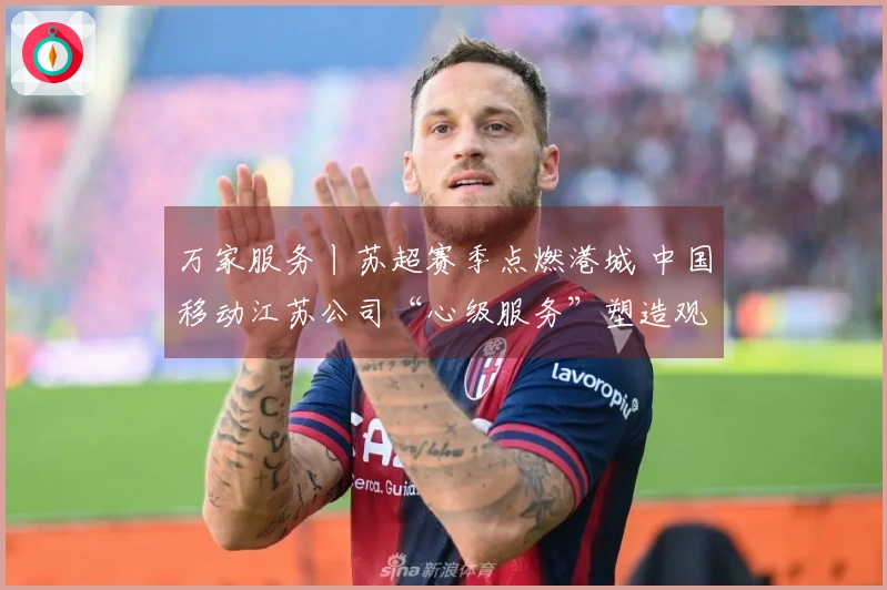 万家服务丨苏超赛季点燃港城 中国移动江苏公司“心级服务”塑造观赛新体验
