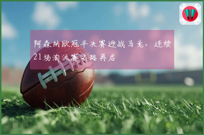 阿森纳欧冠半决赛迎战马竞，连续21场淘汰赛之路再启