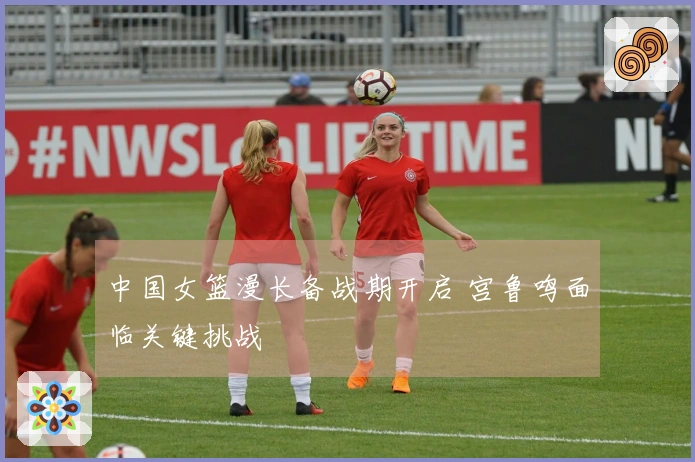 中国女篮漫长备战期开启 宫鲁鸣面临关键挑战