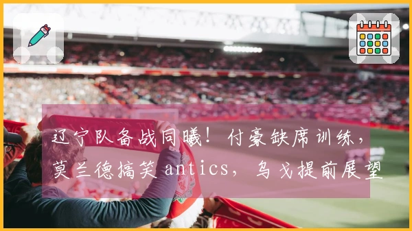 辽宁队备战同曦！付豪缺席训练，莫兰德搞笑 antics，乌戈提前展望季后赛！