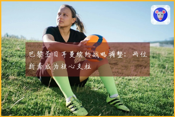 巴黎圣日耳曼续约战略调整：两位新秀成为核心支柱