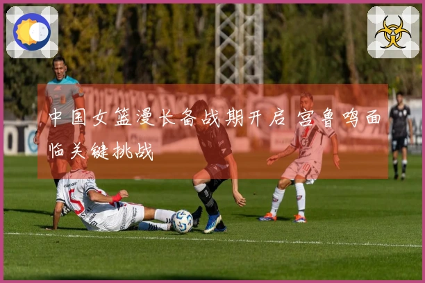 中国女篮漫长备战期开启 宫鲁鸣面临关键挑战
