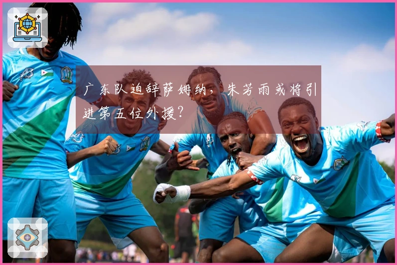 广东队迫辞萨姆纳，朱芳雨或将引进第五位外援？