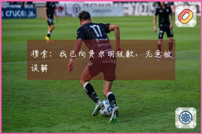 穆索：我已向费尔明致歉，无意被误解